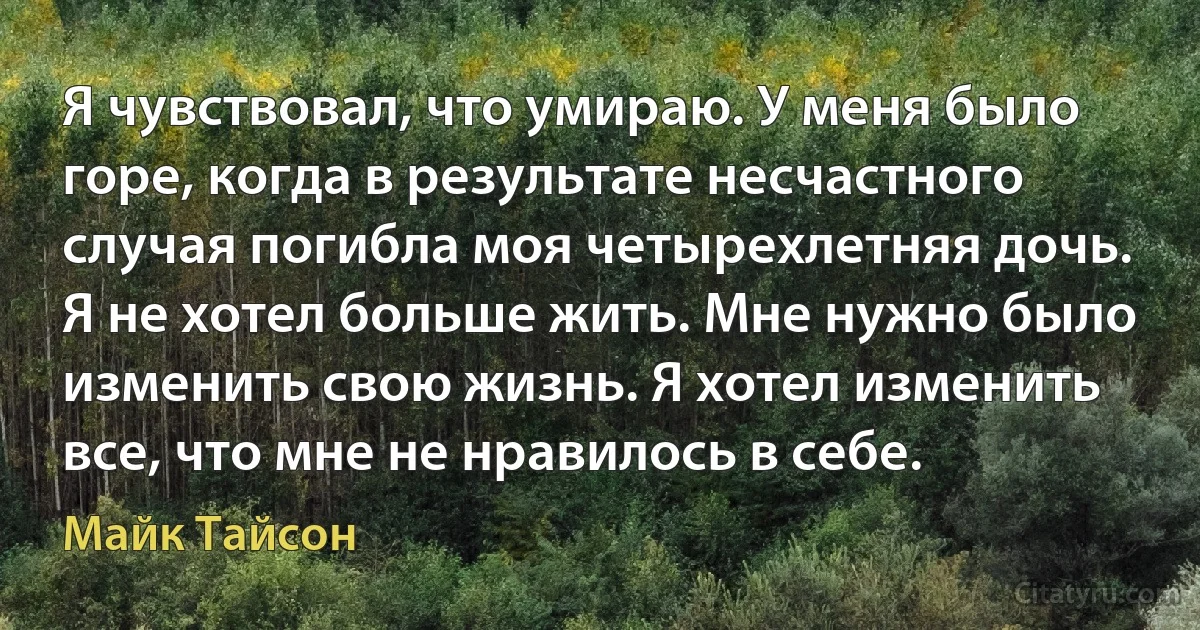 Я чувствовал, что умираю. У меня было горе, когда в результате несчастного случая погибла моя четырехлетняя дочь. Я не хотел больше жить. Мне нужно было изменить свою жизнь. Я хотел изменить все, что мне не нравилось в себе. (Майк Тайсон)