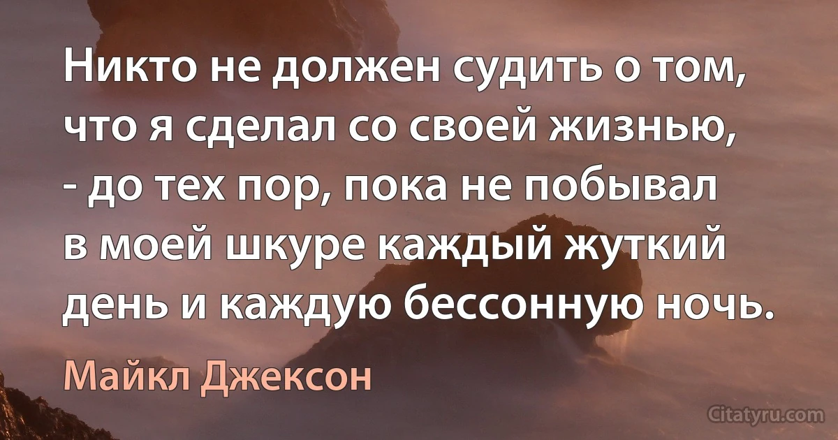 Никто не должен судить о том, что я сделал со своей жизнью, - до тех пор, пока не побывал в моей шкуре каждый жуткий день и каждую бессонную ночь. (Майкл Джексон)