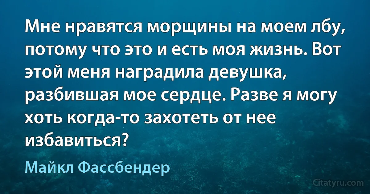 Мне нравятся морщины на моем лбу, потому что это и есть моя жизнь. Вот этой меня наградила девушка, разбившая мое сердце. Разве я могу хоть когда-то захотеть от нее избавиться? (Майкл Фассбендер)