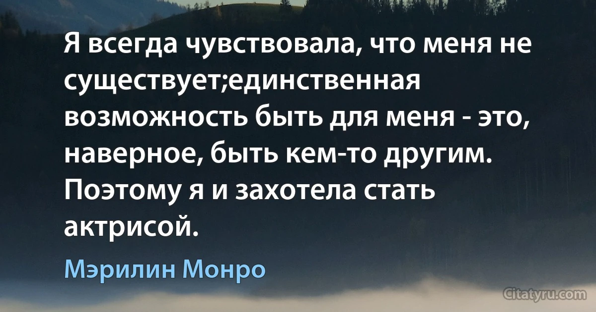 Я всегда чувствовала, что меня не существует;единственная возможность быть для меня - это, наверное, быть кем-то другим. Поэтому я и захотела стать актрисой. (Мэрилин Монро)