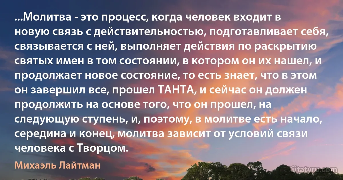 ...Молитва - это процесс, когда человек входит в новую связь с действительностью, подготавливает себя, связывается с ней, выполняет действия по раскрытию святых имен в том состоянии, в котором он их нашел, и продолжает новое состояние, то есть знает, что в этом он завершил все, прошел ТАНТА, и сейчас он должен продолжить на основе того, что он прошел, на следующую ступень, и, поэтому, в молитве есть начало, середина и конец, молитва зависит от условий связи человека с Творцом. (Михаэль Лайтман)