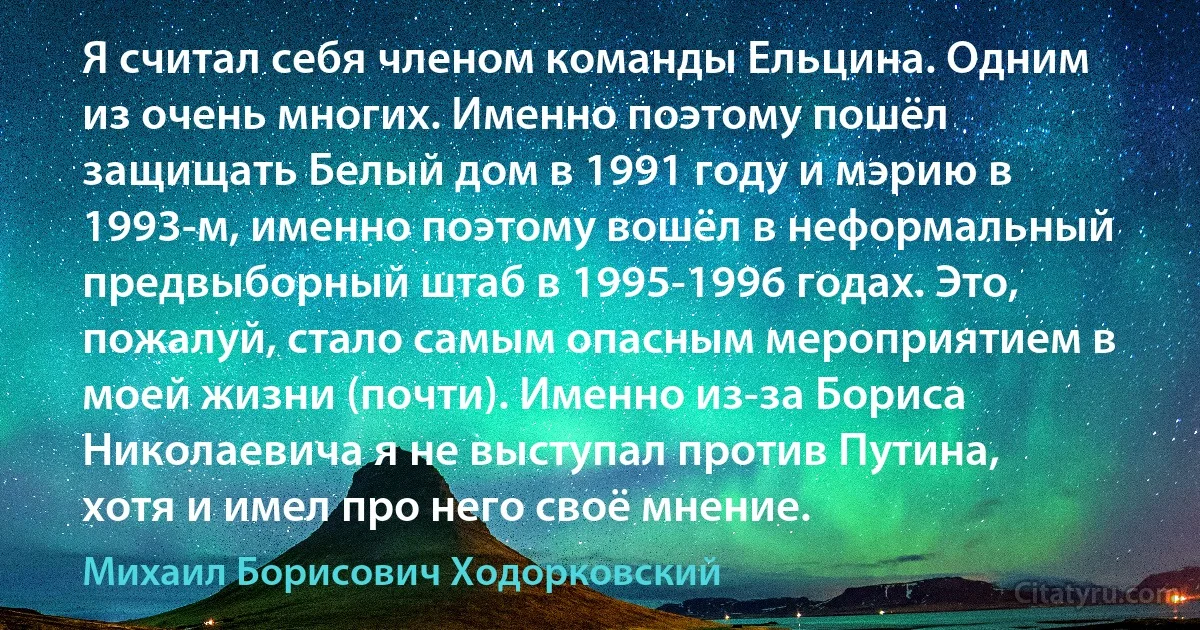 Я считал себя членом команды Ельцина. Одним из очень многих. Именно поэтому пошёл защищать Белый дом в 1991 году и мэрию в 1993-м, именно поэтому вошёл в неформальный предвыборный штаб в 1995-1996 годах. Это, пожалуй, стало самым опасным мероприятием в моей жизни (почти). Именно из-за Бориса Николаевича я не выступал против Путина, хотя и имел про него своё мнение. (Михаил Борисович Ходорковский)