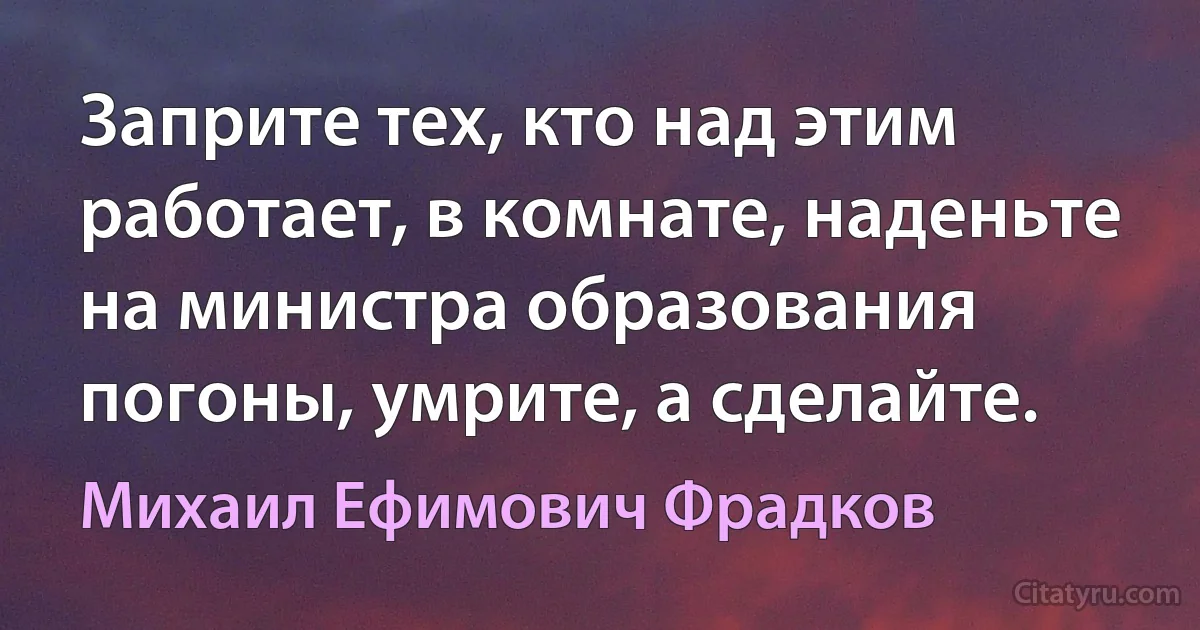 Заприте тех, кто над этим работает, в комнате, наденьте на министра образования погоны, умрите, а сделайте. (Михаил Ефимович Фрадков)