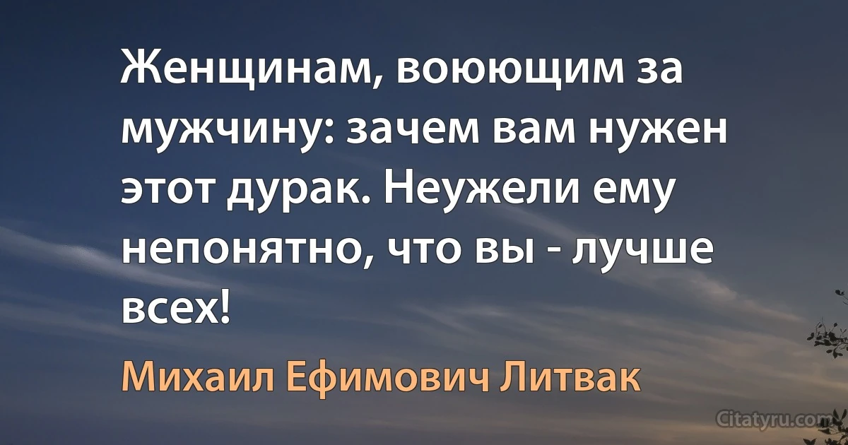 Женщинам, воюющим за мужчину: зачем вам нужен этот дурак. Неужели ему непонятно, что вы - лучше всех! (Михаил Ефимович Литвак)