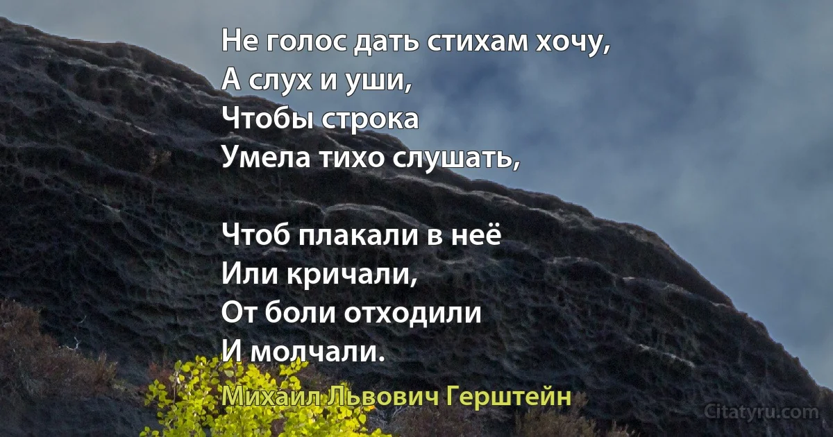 Не голос дать стихам хочу,
А слух и уши,
Чтобы строка
Умела тихо слушать,

Чтоб плакали в неё 
Или кричали,
От боли отходили
И молчали. (Михаил Львович Герштейн)