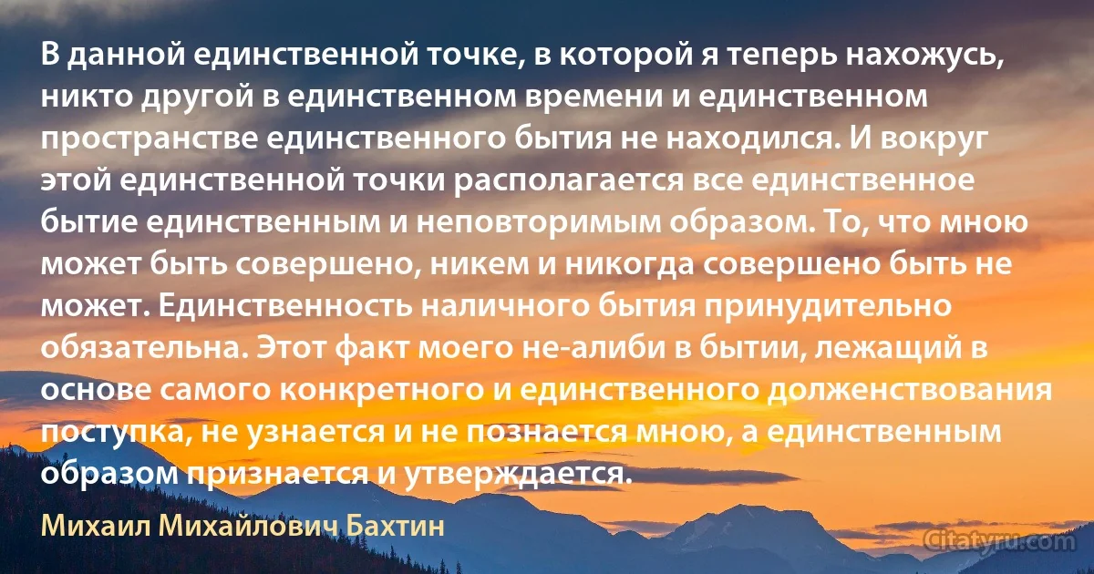 В данной единственной точке, в которой я теперь нахожусь, никто другой в единственном времени и единственном пространстве единственного бытия не находился. И вокруг этой единственной точки располагается все единственное бытие единственным и неповторимым образом. То, что мною может быть совершено, никем и никогда совершено быть не может. Единственность наличного бытия принудительно обязательна. Этот факт моего не-алиби в бытии, лежащий в основе самого конкретного и единственного долженствования поступка, не узнается и не познается мною, а единственным образом признается и утверждается. (Михаил Михайлович Бахтин)