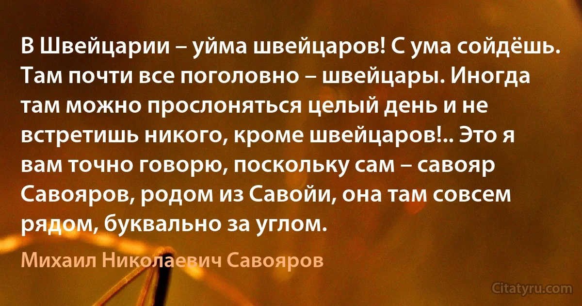 В Швейцарии – уйма швейцаров! С ума сойдёшь. Там почти все поголовно – швейцары. Иногда там можно прослоняться целый день и не встретишь никого, кроме швейцаров!.. Это я вам точно говорю, поскольку сам – савояр Савояров, родом из Савойи, она там совсем рядом, буквально за углом. (Михаил Николаевич Савояров)