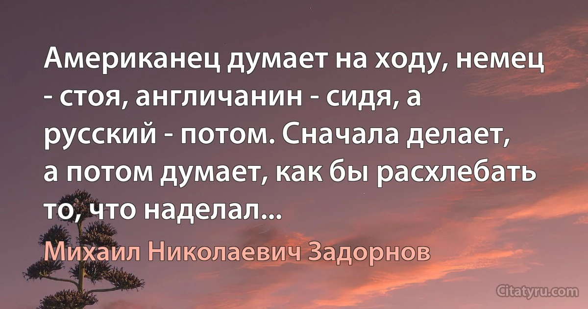 Американец думает на ходу, немец - стоя, англичанин - сидя, а русский - потом. Сначала делает, а потом думает, как бы расхлебать то, что наделал... (Михаил Николаевич Задорнов)