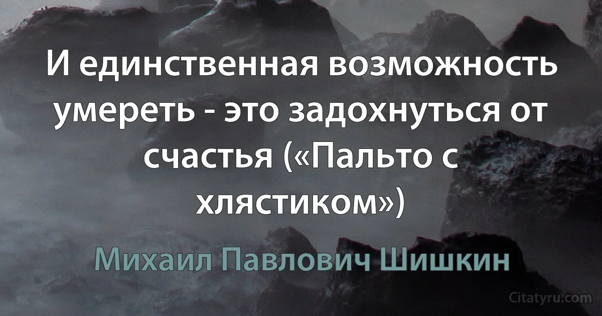 И единственная возможность умереть - это задохнуться от счастья («Пальто с хлястиком») (Михаил Павлович Шишкин)