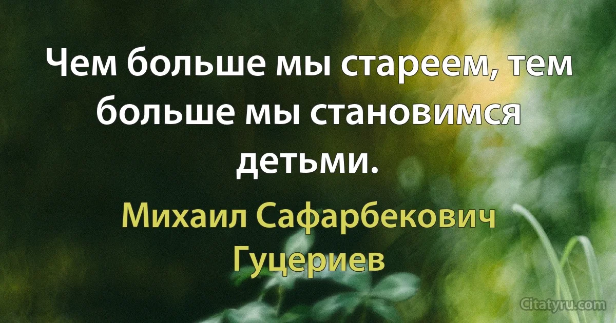 Чем больше мы стареем, тем больше мы становимся детьми. (Михаил Сафарбекович Гуцериев)