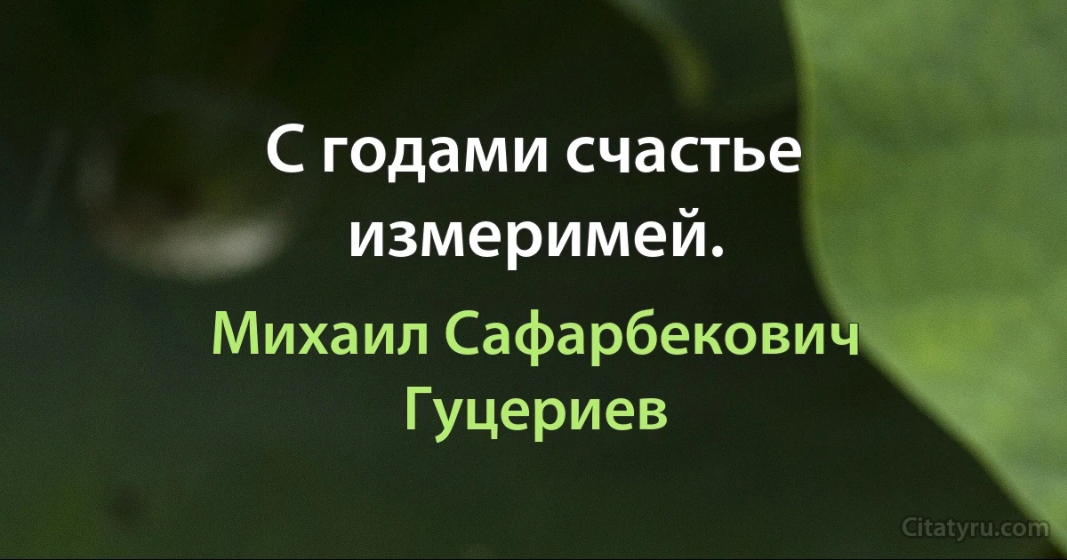 С годами счастье измеримей. (Михаил Сафарбекович Гуцериев)