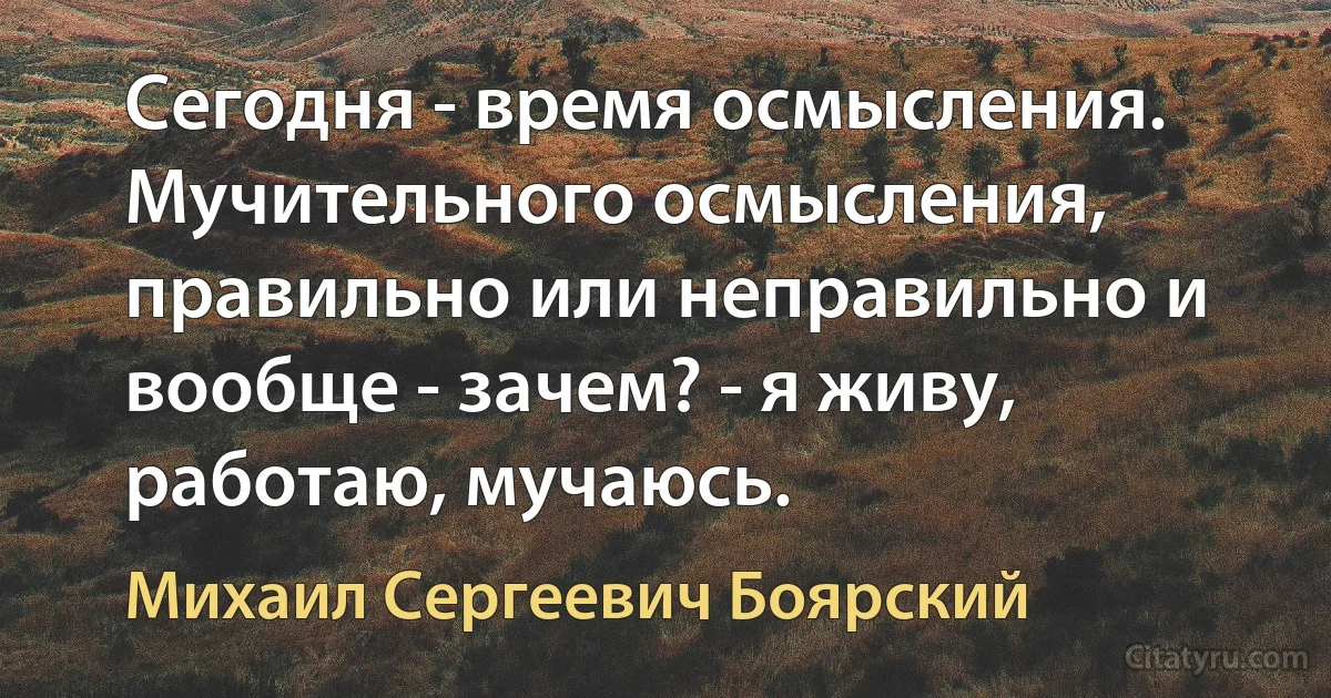 Сегодня - время осмысления. Мучительного осмысления, правильно или неправильно и вообще - зачем? - я живу, работаю, мучаюсь. (Михаил Сергеевич Боярский)