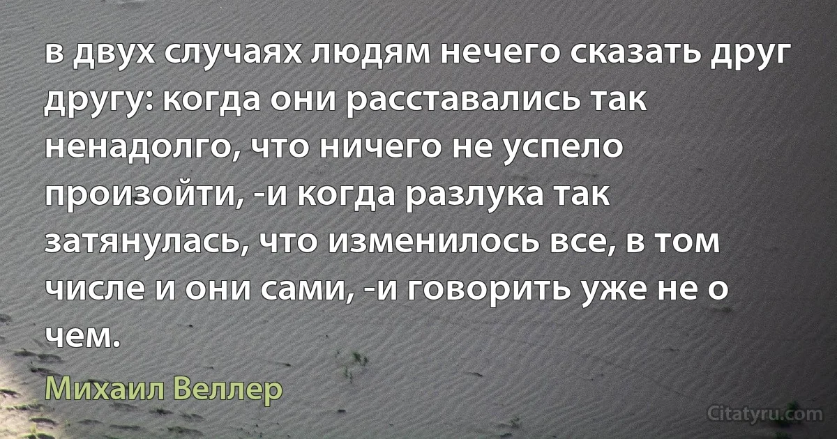 в двух случаях людям нечего сказать друг другу: когда они расставались так ненадолго, что ничего не успело произойти, -и когда разлука так затянулась, что изменилось все, в том числе и они сами, -и говорить уже не о чем. (Михаил Веллер)