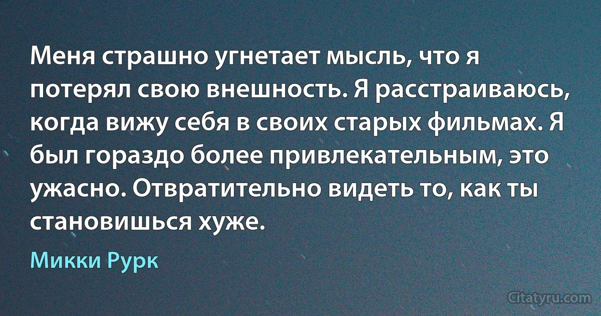 Меня страшно угнетает мысль, что я потерял свою внешность. Я расстраиваюсь, когда вижу себя в своих старых фильмах. Я был гораздо более привлекательным, это ужасно. Отвратительно видеть то, как ты становишься хуже. (Микки Рурк)