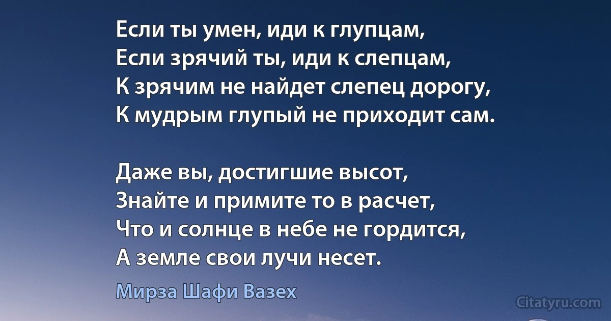 Если ты умен, иди к глупцам,
Если зрячий ты, иди к слепцам,
К зрячим не найдет слепец дорогу,
К мудрым глупый не приходит сам.

Даже вы, достигшие высот,
Знайте и примите то в расчет,
Что и солнце в небе не гордится,
А земле свои лучи несет. (Мирза Шафи Вазех)