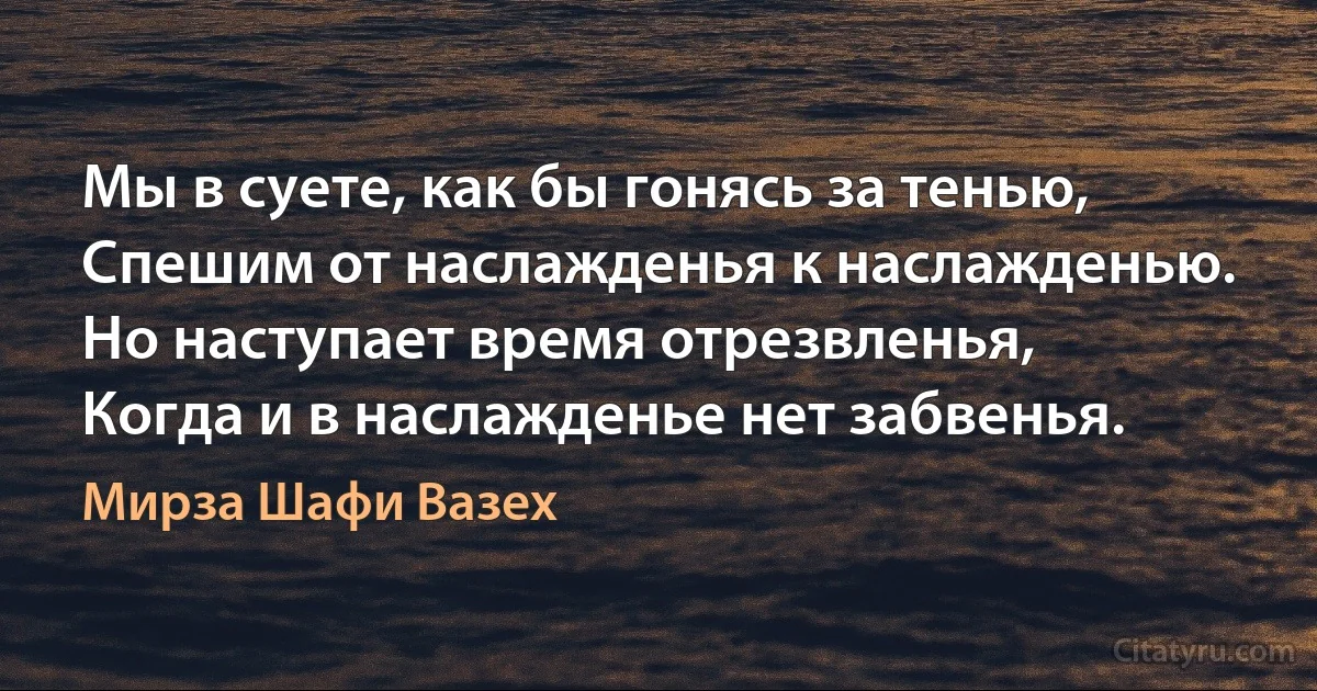 Мы в суете, как бы гонясь за тенью,
Спешим от наслажденья к наслажденью.
Но наступает время отрезвленья,
Когда и в наслажденье нет забвенья. (Мирза Шафи Вазех)