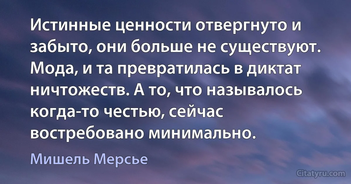 Истинные ценности отвергнуто и забыто, они больше не существуют. Мода, и та превратилась в диктат ничтожеств. А то, что называлось когда-то честью, сейчас востребовано минимально. (Мишель Мерсье)