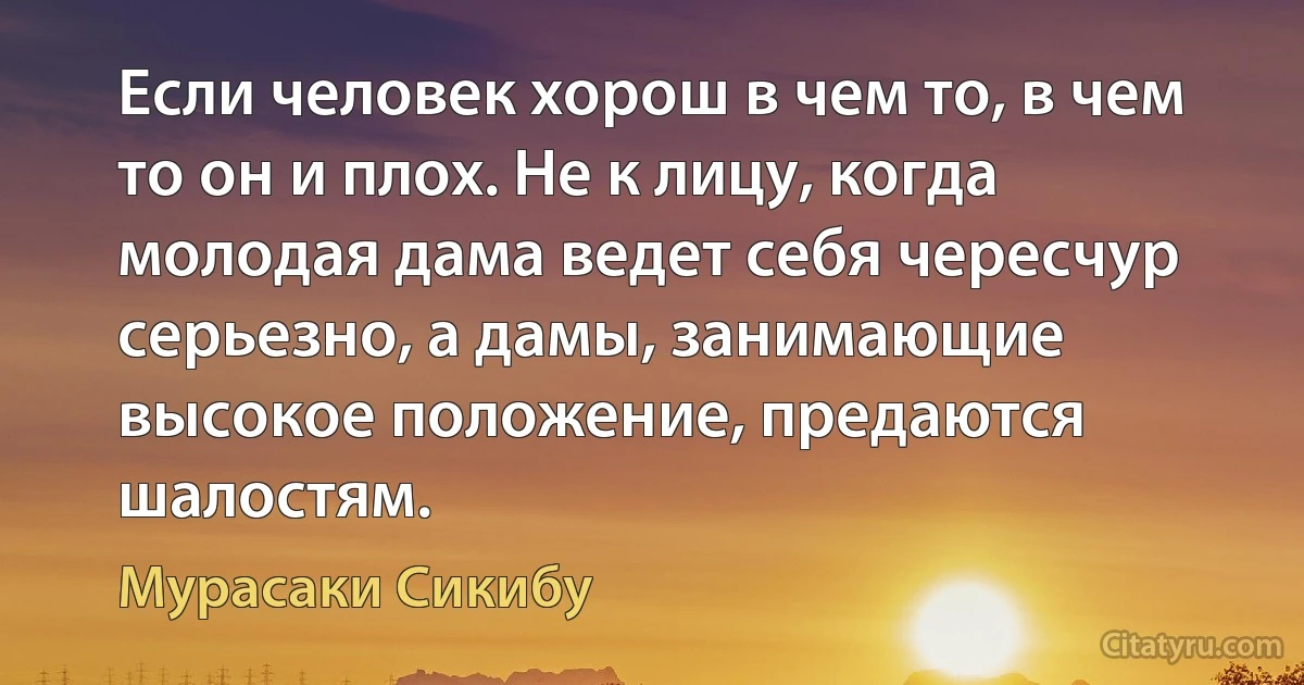 Если человек хорош в чем то, в чем то он и плох. Не к лицу, когда молодая дама ведет себя чересчур серьезно, а дамы, занимающие высокое положение, предаются шалостям. (Мурасаки Сикибу)