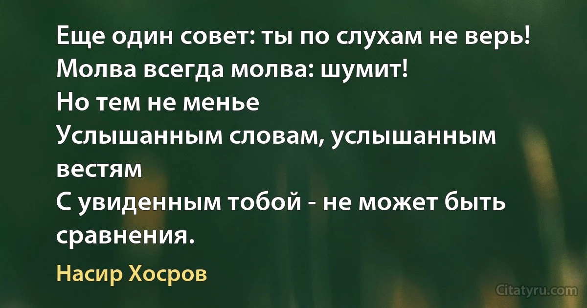 Еще один совет: ты по слухам не верь!
Молва всегда молва: шумит!
Но тем не менье
Услышанным словам, услышанным
вестям
С увиденным тобой - не может быть
сравнения. (Насир Хосров)