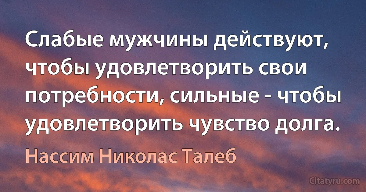 Слабые мужчины действуют, чтобы удовлетворить свои потребности, сильные - чтобы удовлетворить чувство долга. (Нассим Николас Талеб)