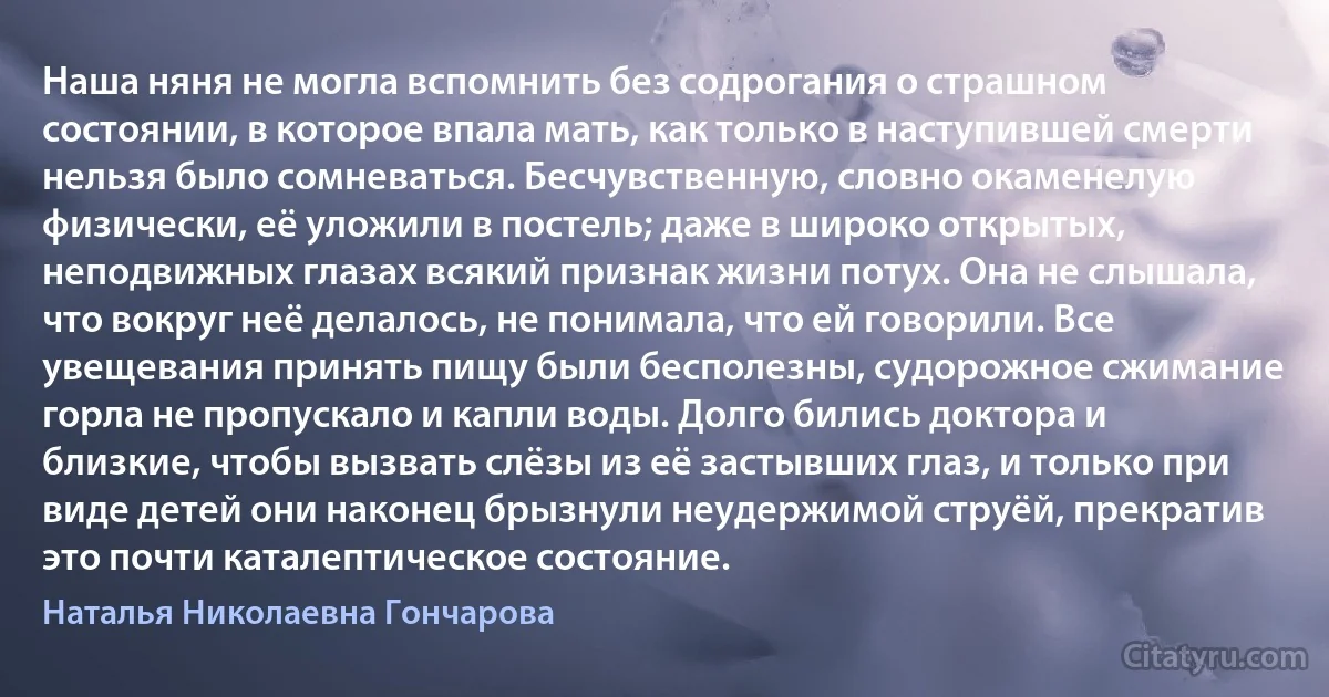 Наша няня не могла вспомнить без содрогания о страшном состоянии, в которое впала мать, как только в наступившей смерти нельзя было сомневаться. Бесчувственную, словно окаменелую физически, её уложили в постель; даже в широко открытых, неподвижных глазах всякий признак жизни потух. Она не слышала, что вокруг неё делалось, не понимала, что ей говорили. Все увещевания принять пищу были бесполезны, судорожное сжимание горла не пропускало и капли воды. Долго бились доктора и близкие, чтобы вызвать слёзы из её застывших глаз, и только при виде детей они наконец брызнули неудержимой струёй, прекратив это почти каталептическое состояние. (Наталья Николаевна Гончарова)