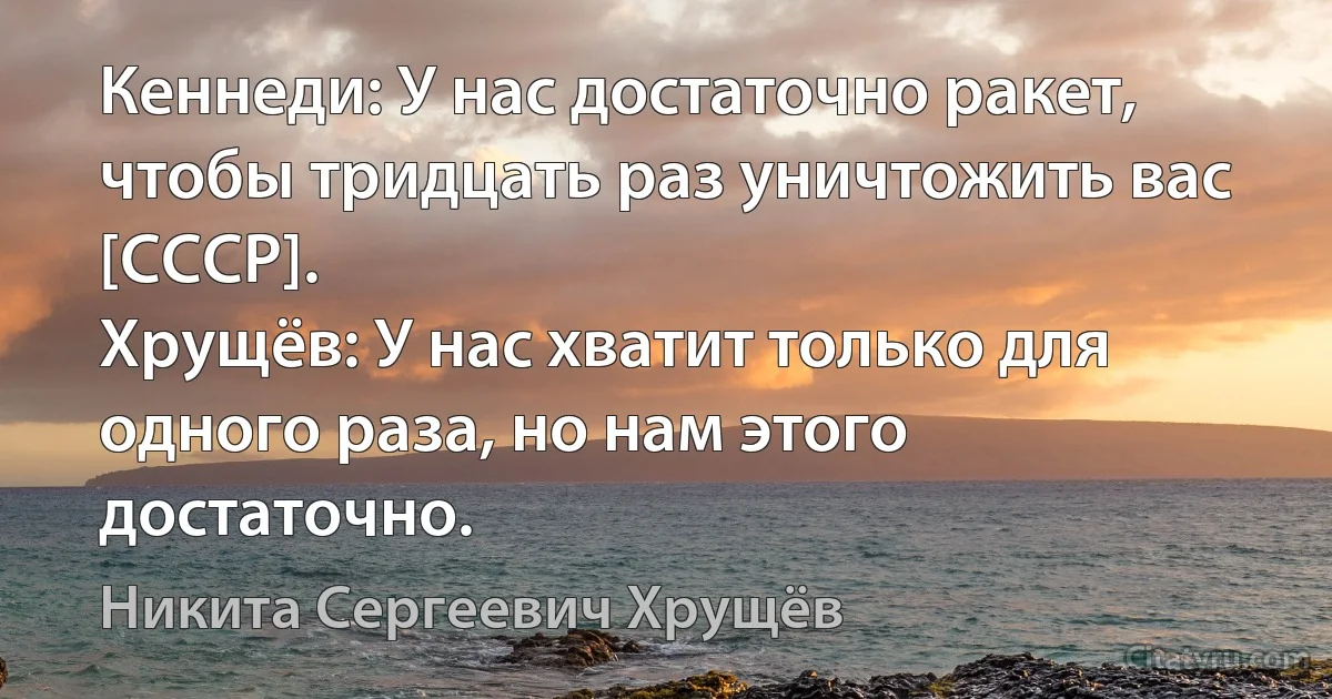 Кеннеди: У нас достаточно ракет, чтобы тридцать раз уничтожить вас [СССР].
Хрущёв: У нас хватит только для одного раза, но нам этого достаточно. (Никита Сергеевич Хрущёв)