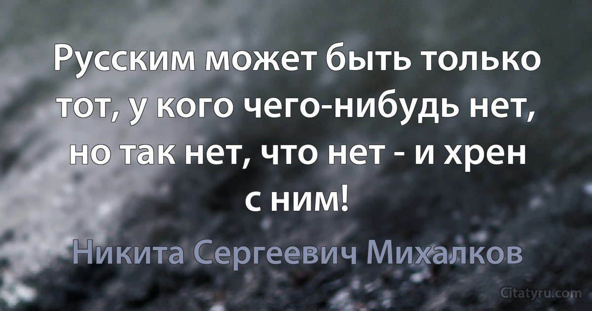 Русским может быть только тот, у кого чего-нибудь нет, но так нет, что нет - и хрен с ним! (Никита Сергеевич Михалков)