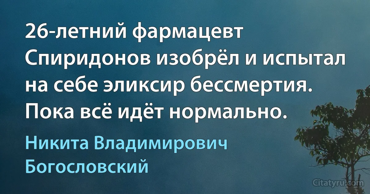 26-летний фармацевт Спиридонов изобрёл и испытал на себе эликсир бессмертия. Пока всё идёт нормально. (Никита Владимирович Богословский)