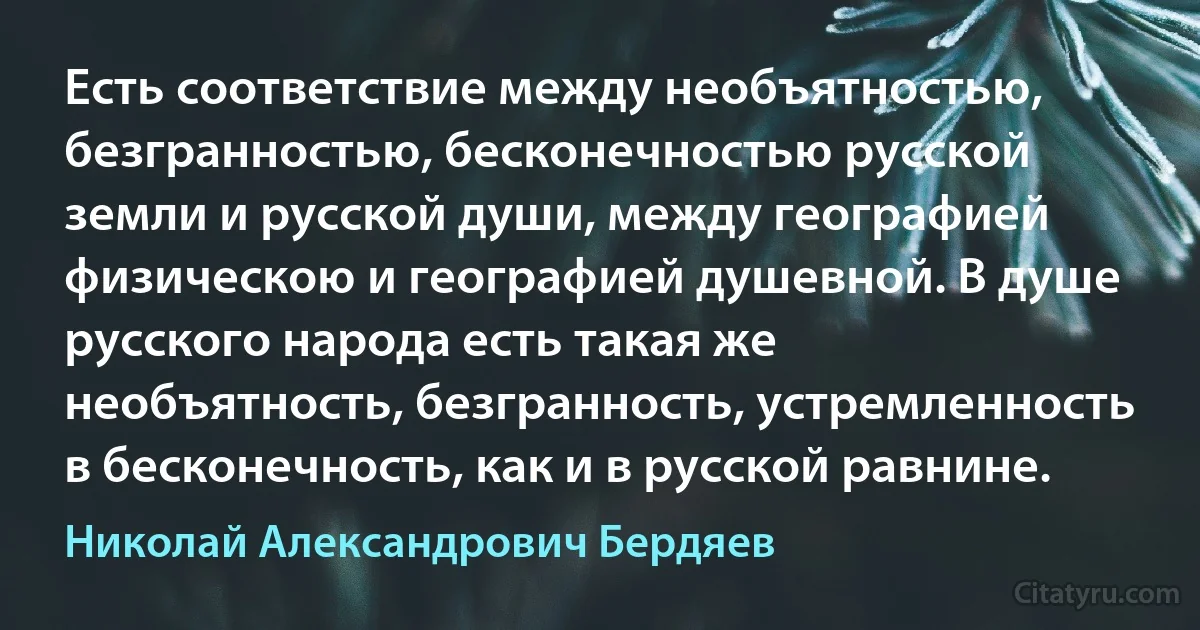 Есть соответствие между необъятностью, безгранностью, бесконечностью русской земли и русской души, между географией физическою и географией душевной. В душе русского народа есть такая же необъятность, безгранность, устремленность в бесконечность, как и в русской равнине. (Николай Александрович Бердяев)