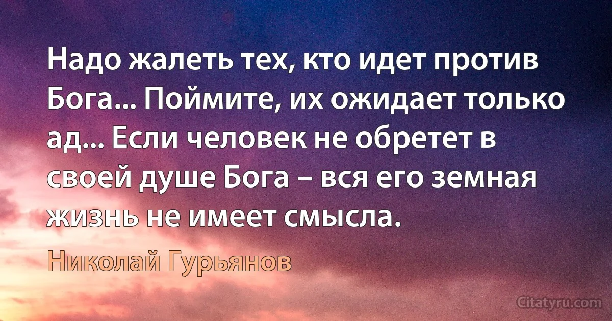 Надо жалеть тех, кто идет против Бога... Поймите, их ожидает только ад... Если человек не обретет в своей душе Бога – вся его земная жизнь не имеет смысла. (Николай Гурьянов)