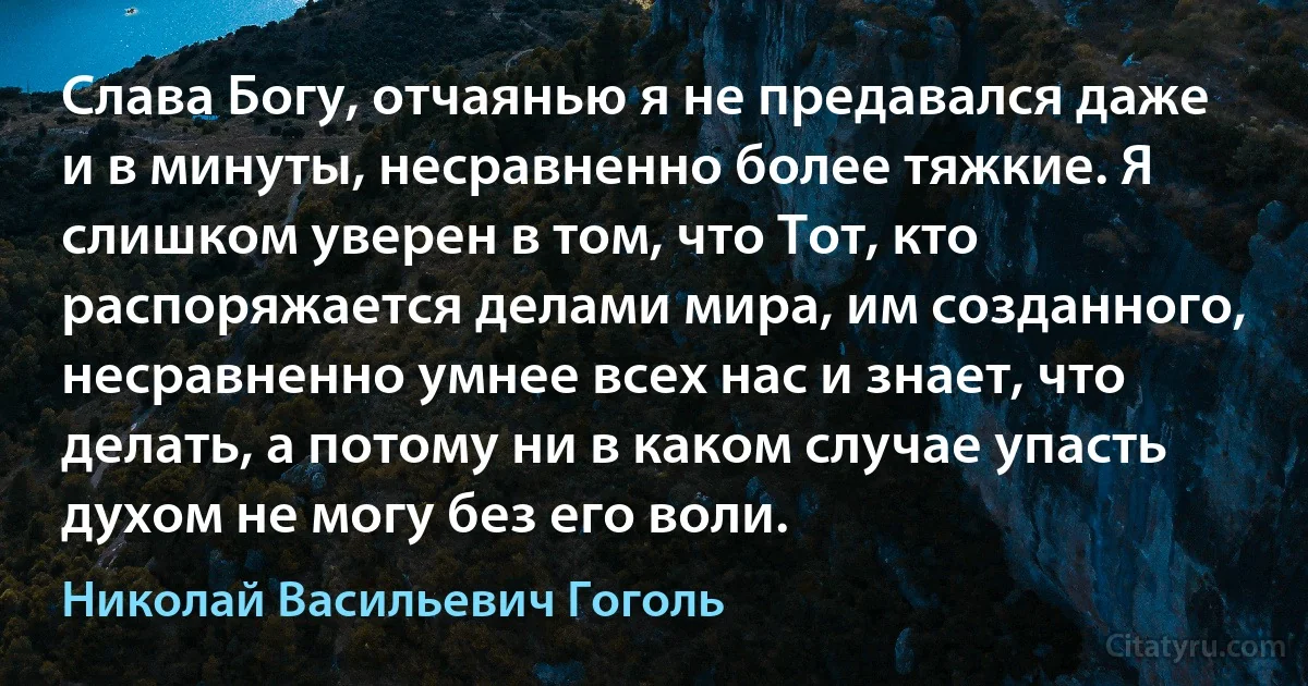 Слава Богу, отчаянью я не предавался даже и в минуты, несравненно более тяжкие. Я слишком уверен в том, что Тот, кто распоряжается делами мира, им созданного, несравненно умнее всех нас и знает, что делать, а потому ни в каком случае упасть духом не могу без его воли. (Николай Васильевич Гоголь)