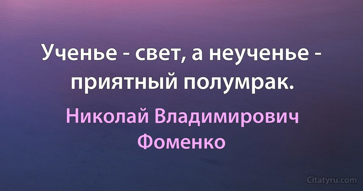 Ученье - свет, а неученье - приятный полумрак. (Николай Владимирович Фоменко)