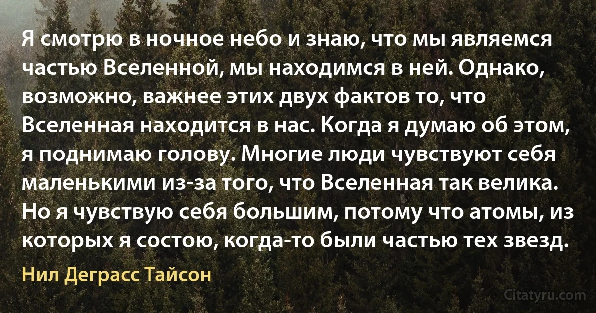 Я смотрю в ночное небо и знаю, что мы являемся частью Вселенной, мы находимся в ней. Однако, возможно, важнее этих двух фактов то, что Вселенная находится в нас. Когда я думаю об этом, я поднимаю голову. Многие люди чувствуют себя маленькими из-за того, что Вселенная так велика. Но я чувствую себя большим, потому что атомы, из которых я состою, когда-то были частью тех звезд. (Нил Деграсс Тайсон)