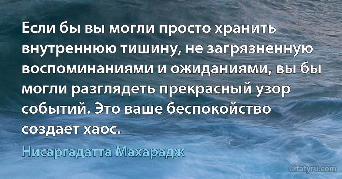 Если бы вы могли просто хранить внутреннюю тишину, не загрязненную воспоминаниями и ожиданиями, вы бы могли разглядеть прекрасный узор событий. Это ваше беспокойство создает хаос. (Нисаргадатта Махарадж)