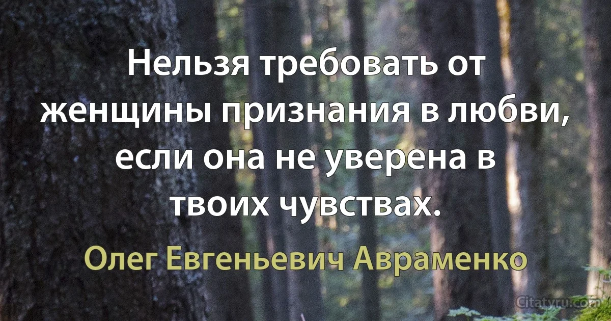 Нельзя требовать от женщины признания в любви, если она не уверена в твоих чувствах. (Олег Евгеньевич Авраменко)