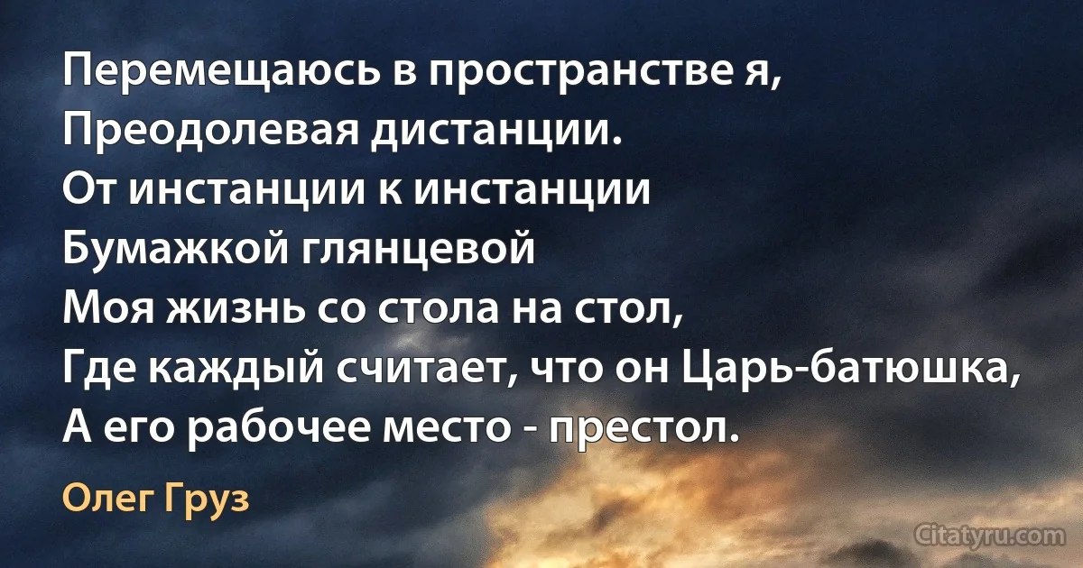 Перемещаюсь в пространстве я,
Преодолевая дистанции.
От инстанции к инстанции
Бумажкой глянцевой
Моя жизнь со стола на стол,
Где каждый считает, что он Царь-батюшка,
А его рабочее место - престол. (Олег Груз)