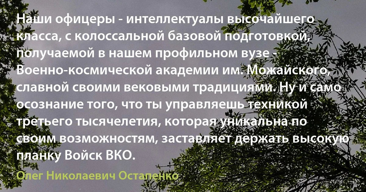 Наши офицеры - интеллектуалы высочайшего класса, с колоссальной базовой подготовкой, получаемой в нашем профильном вузе - Военно-космической академии им. Можайского, славной своими вековыми традициями. Ну и само осознание того, что ты управляешь техникой третьего тысячелетия, которая уникальна по своим возможностям, заставляет держать высокую планку Войск ВКО. (Олег Николаевич Остапенко)