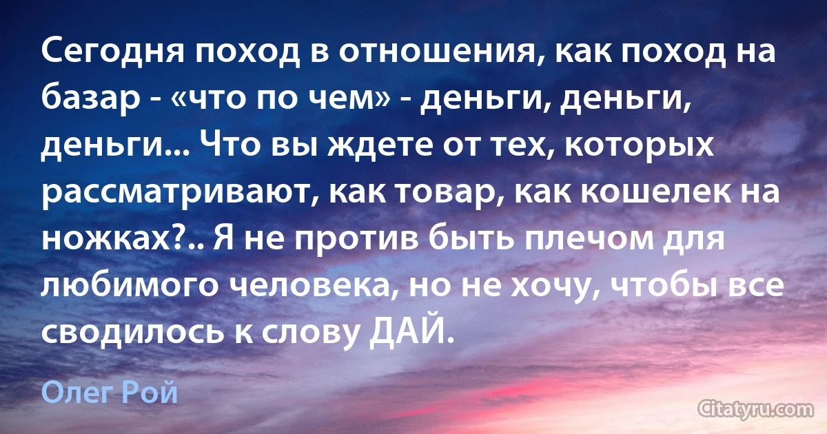 Сегодня поход в отношения, как поход на базар - «что по чем» - деньги, деньги, деньги... Что вы ждете от тех, которых рассматривают, как товар, как кошелек на ножках?.. Я не против быть плечом для любимого человека, но не хочу, чтобы все сводилось к слову ДАЙ. (Олег Рой)