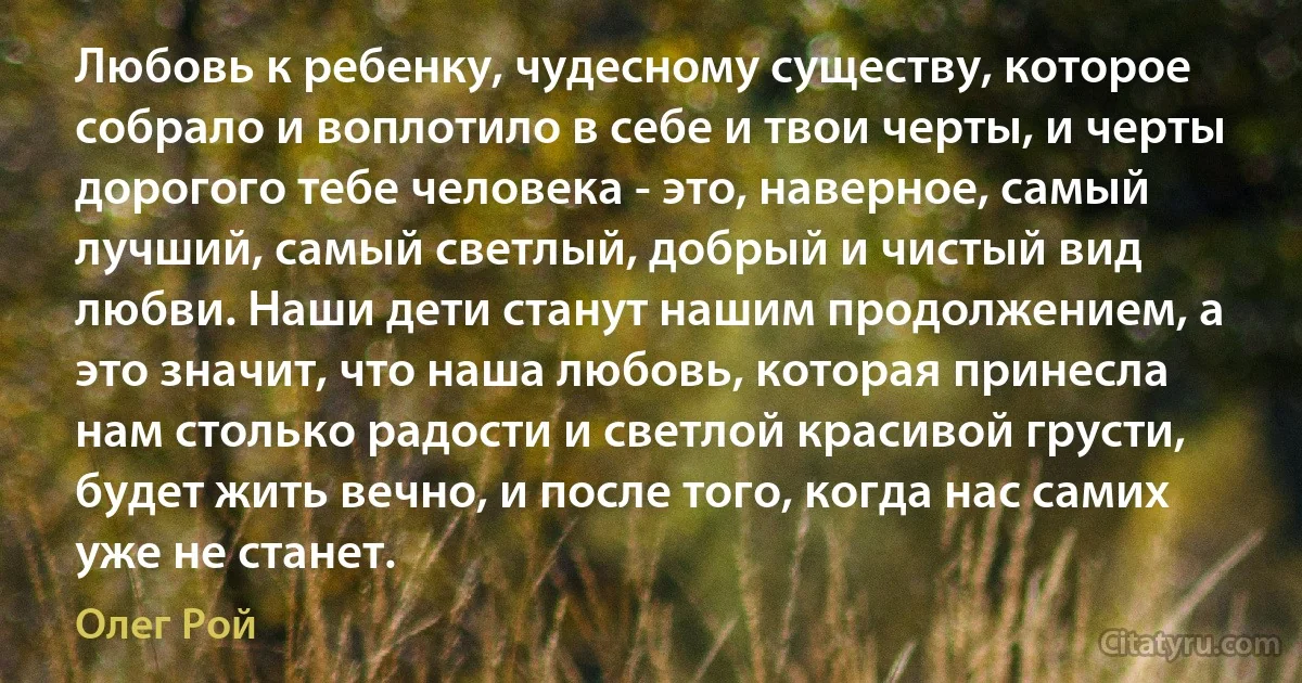 Любовь к ребенку, чудесному существу, которое собрало и воплотило в себе и твои черты, и черты дорогого тебе человека - это, наверное, самый лучший, самый светлый, добрый и чистый вид любви. Наши дети станут нашим продолжением, а это значит, что наша любовь, которая принесла нам столько радости и светлой красивой грусти, будет жить вечно, и после того, когда нас самих уже не станет. (Олег Рой)