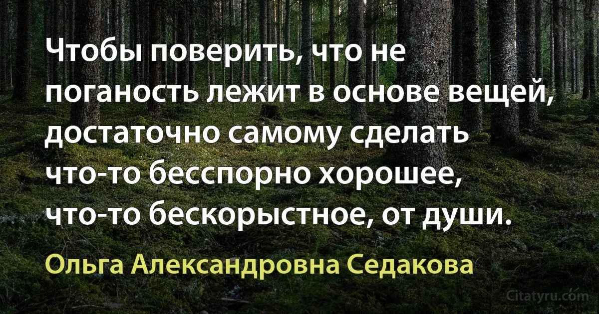 Чтобы поверить, что не поганость лежит в основе вещей, достаточно самому сделать что-то бесспорно хорошее, что-то бескорыстное, от души. (Ольга Александровна Седакова)