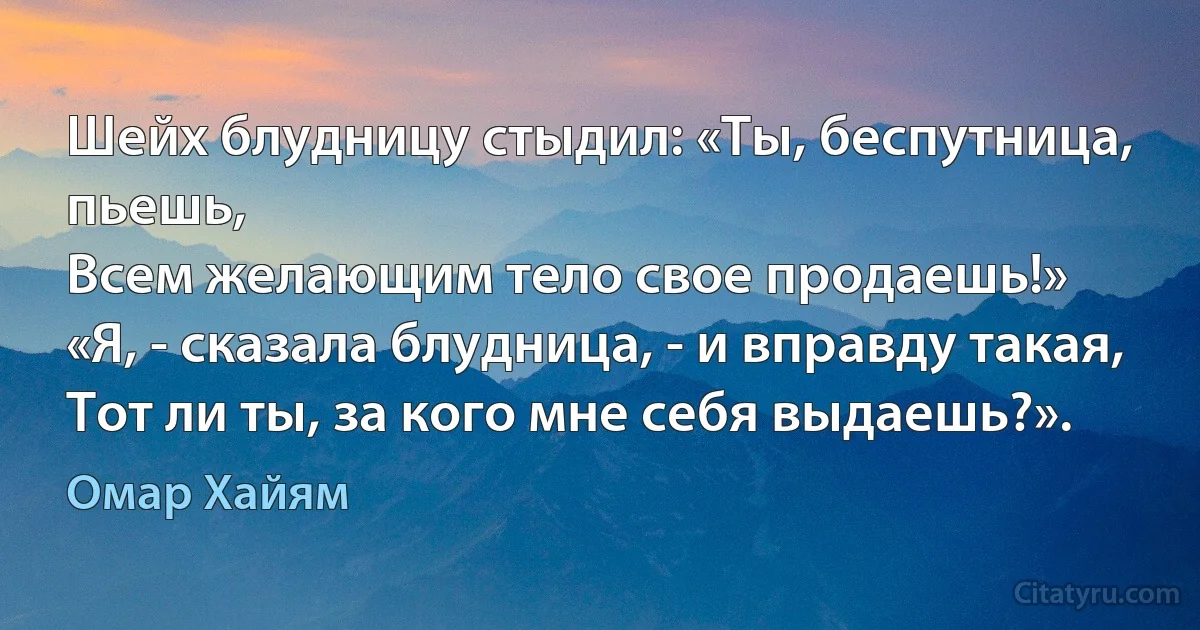 Шейх блудницу стыдил: «Ты, беспутница, пьешь,
Всем желающим тело свое продаешь!»
«Я, - сказала блудница, - и вправду такая,
Тот ли ты, за кого мне себя выдаешь?». (Омар Хайям)