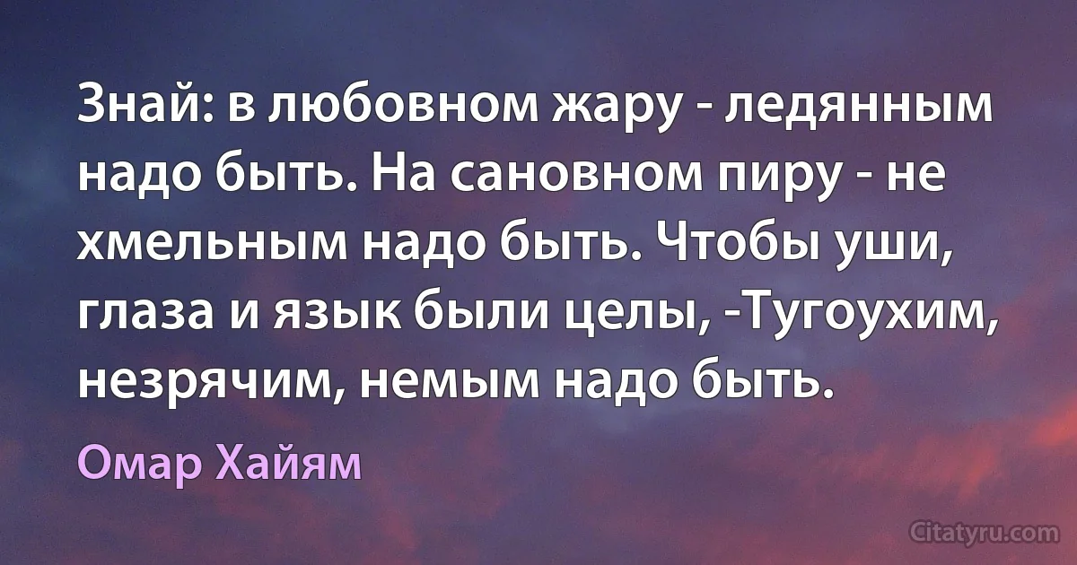 Знай: в любовном жару - ледянным надо быть. На сановном пиру - не хмельным надо быть. Чтобы уши, глаза и язык были целы, -Тугоухим, незрячим, немым надо быть. (Омар Хайям)