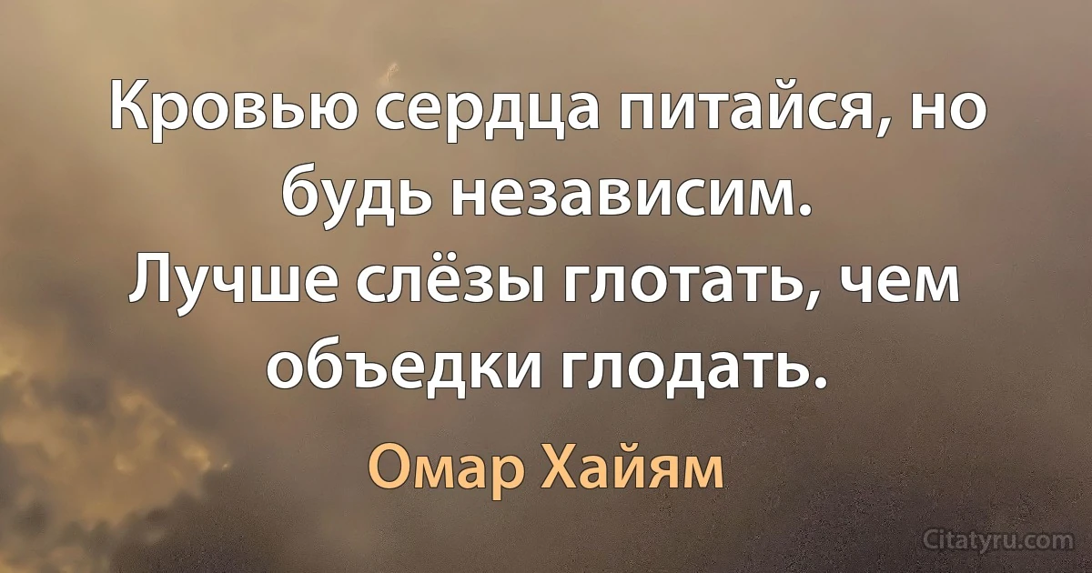 Кровью сердца питайся, но будь независим.
Лучше слёзы глотать, чем объедки глодать. (Омар Хайям)