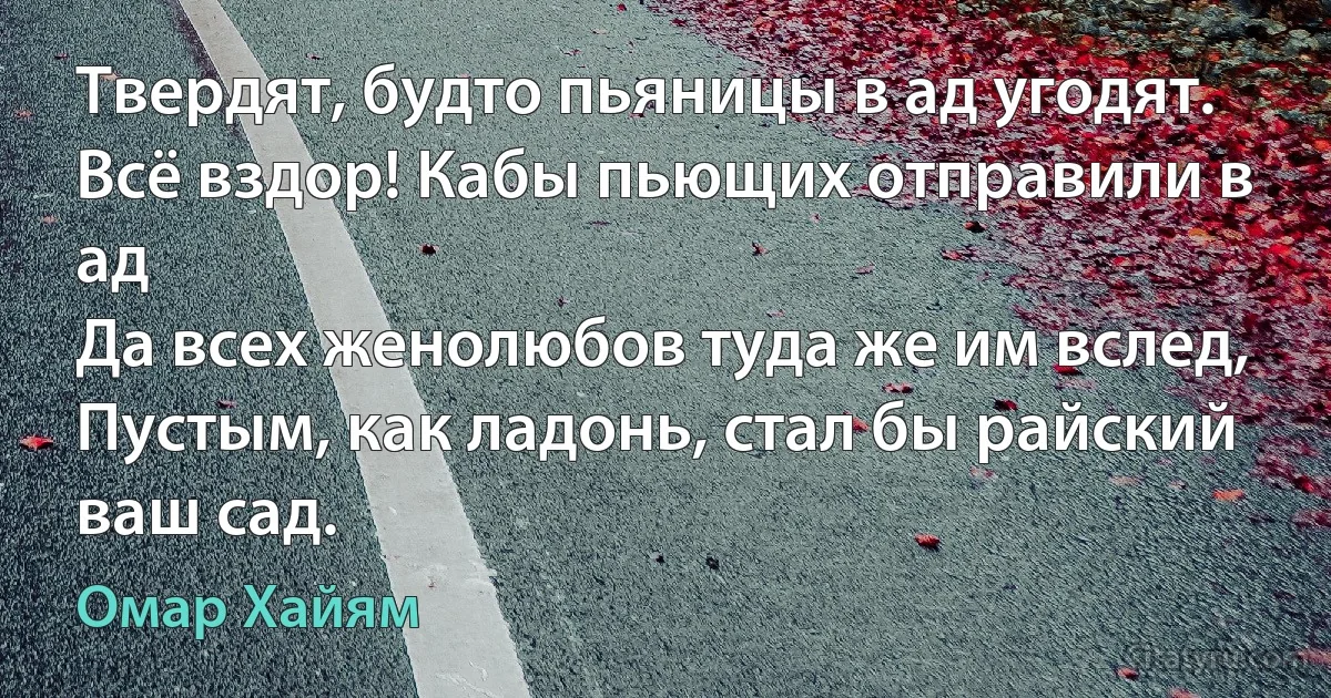 Твердят, будто пьяницы в ад угодят.
Всё вздор! Кабы пьющих отправили в ад
Да всех женолюбов туда же им вслед,
Пустым, как ладонь, стал бы райский ваш сад. (Омар Хайям)