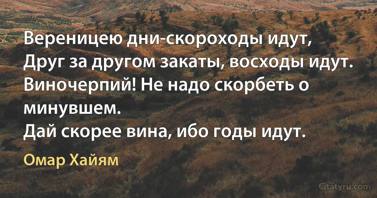 Вереницею дни-скороходы идут,
Друг за другом закаты, восходы идут.
Виночерпий! Не надо скорбеть о минувшем.
Дай скорее вина, ибо годы идут. (Омар Хайям)