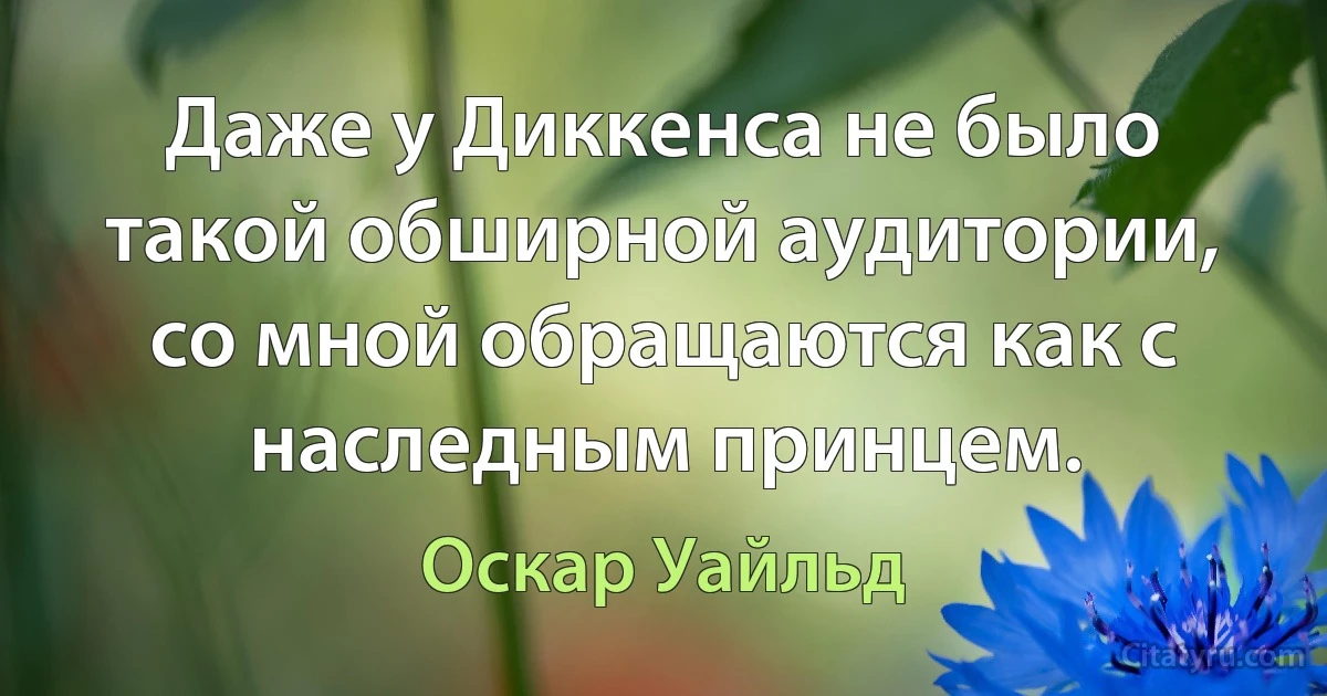 Даже у Диккенса не было такой обширной аудитории, со мной обращаются как с наследным принцем. (Оскар Уайльд)