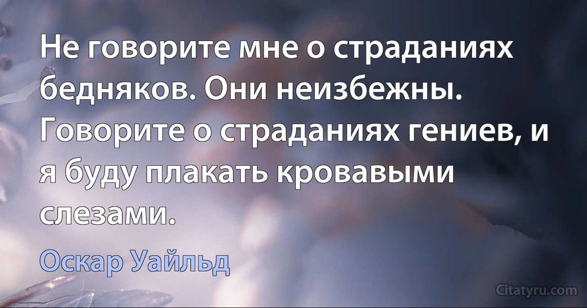 Не говорите мне о страданиях бедняков. Они неизбежны. Говорите о страданиях гениев, и я буду плакать кровавыми слезами. (Оскар Уайльд)