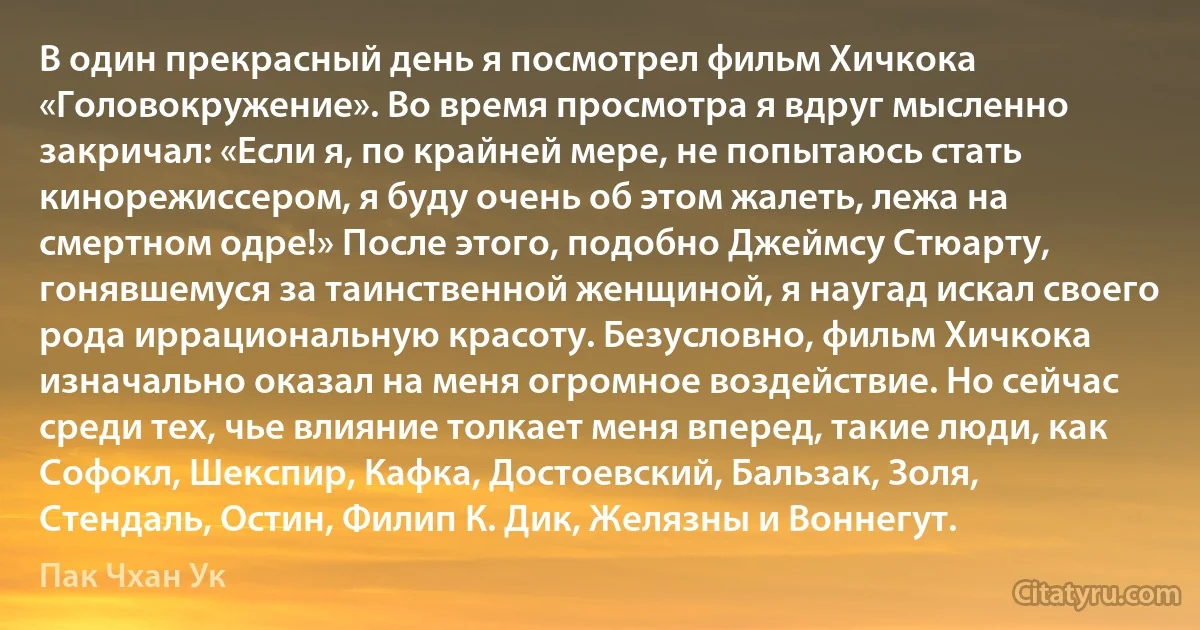 В один прекрасный день я посмотрел фильм Хичкока «Головокружение». Во время просмотра я вдруг мысленно закричал: «Если я, по крайней мере, не попытаюсь стать кинорежиссером, я буду очень об этом жалеть, лежа на смертном одре!» После этого, подобно Джеймсу Стюарту, гонявшемуся за таинственной женщиной, я наугад искал своего рода иррациональную красоту. Безусловно, фильм Хичкока изначально оказал на меня огромное воздействие. Но сейчас среди тех, чье влияние толкает меня вперед, такие люди, как Софокл, Шекспир, Кафка, Достоевский, Бальзак, Золя, Стендаль, Остин, Филип К. Дик, Желязны и Воннегут. (Пак Чхан Ук)