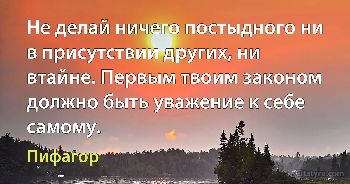 Не делай ничего постыдного ни в присутствии других, ни втайне. Первым твоим законом должно быть уважение к себе самому. (Пифагор)