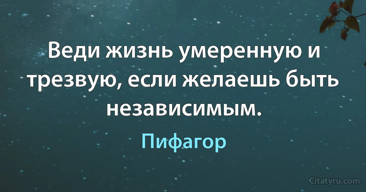 Веди жизнь умеренную и трезвую, если желаешь быть независимым. (Пифагор)